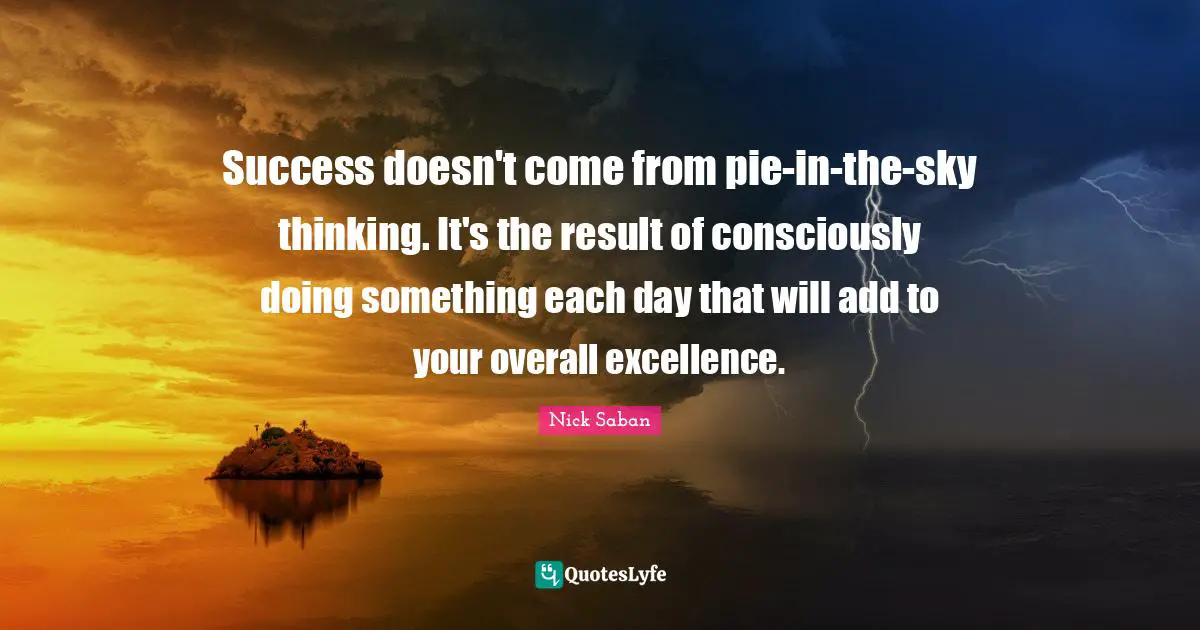 Nick Saban Quotes: Success doesn't come from pie-in-the-sky thinking. It's the result of consciously doing something each day that will add to your overall excellence.