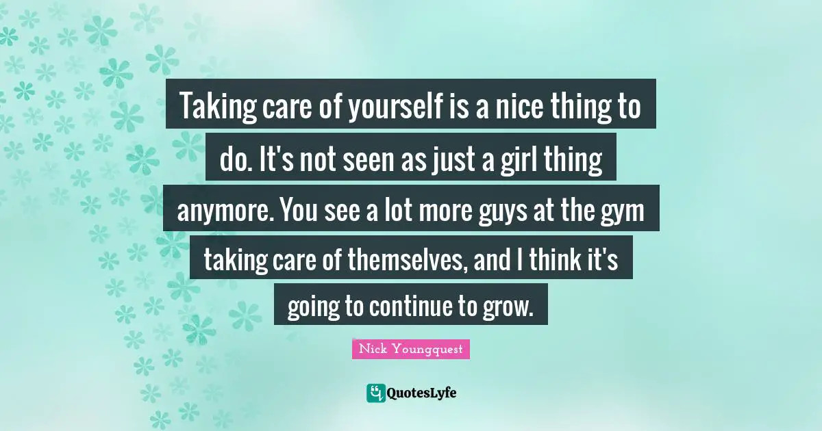 Taking care of yourself is a nice thing to do. It's not seen as just a girl thing anymore. You see a lot more guys at the gym taking care of themselves, and I think it's going to continue to grow.