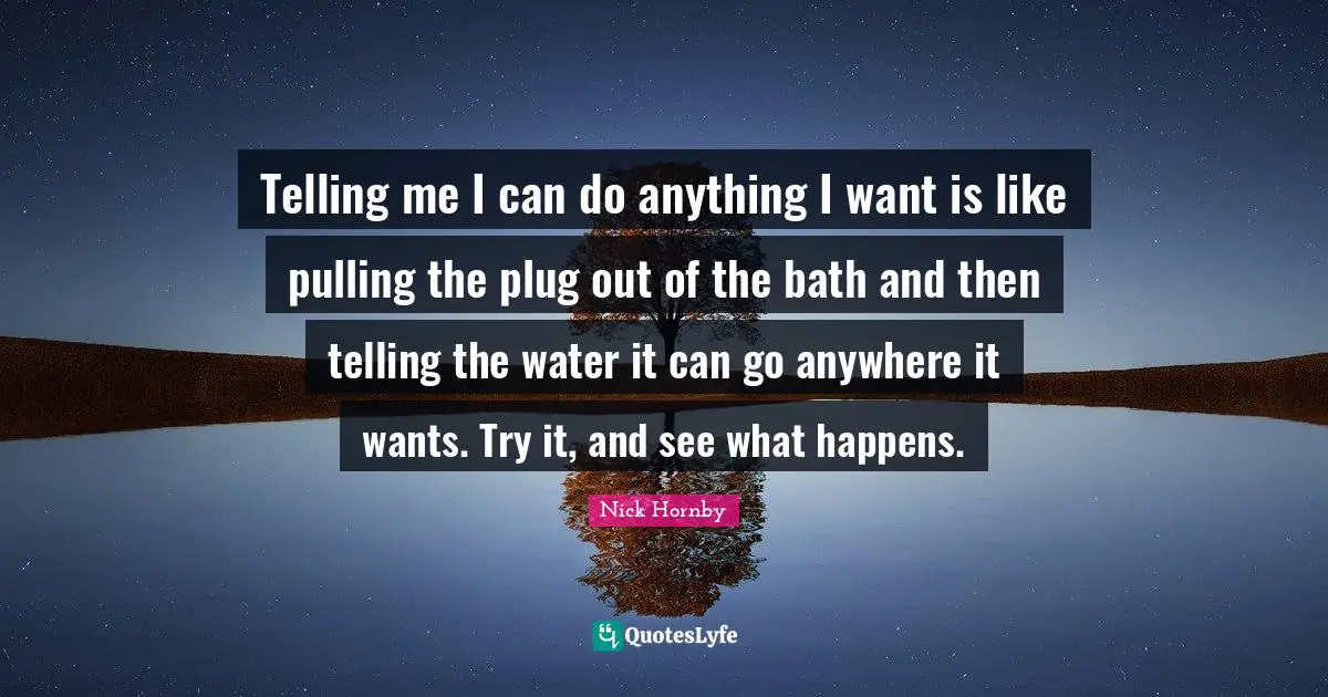 Telling me I can do anything I want is like pulling the plug out of the bath and then telling the water it can go anywhere it wants. Try it, and see what happens.