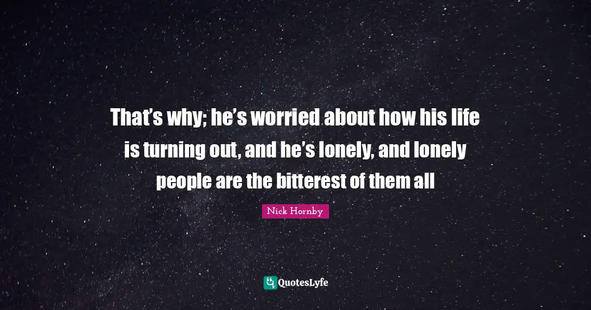 That’s why; he’s worried about how his life is turning out, and he’s lonely, and lonely people are the bitterest of them all