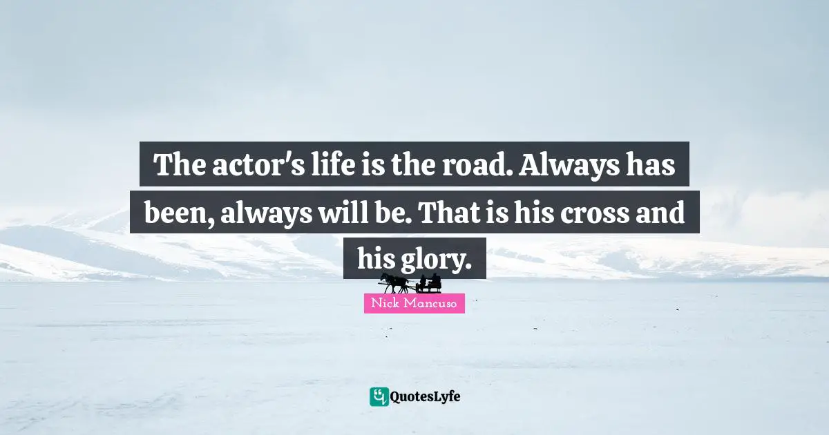 The actor's life is the road. Always has been, always will be. That is his cross and his glory.