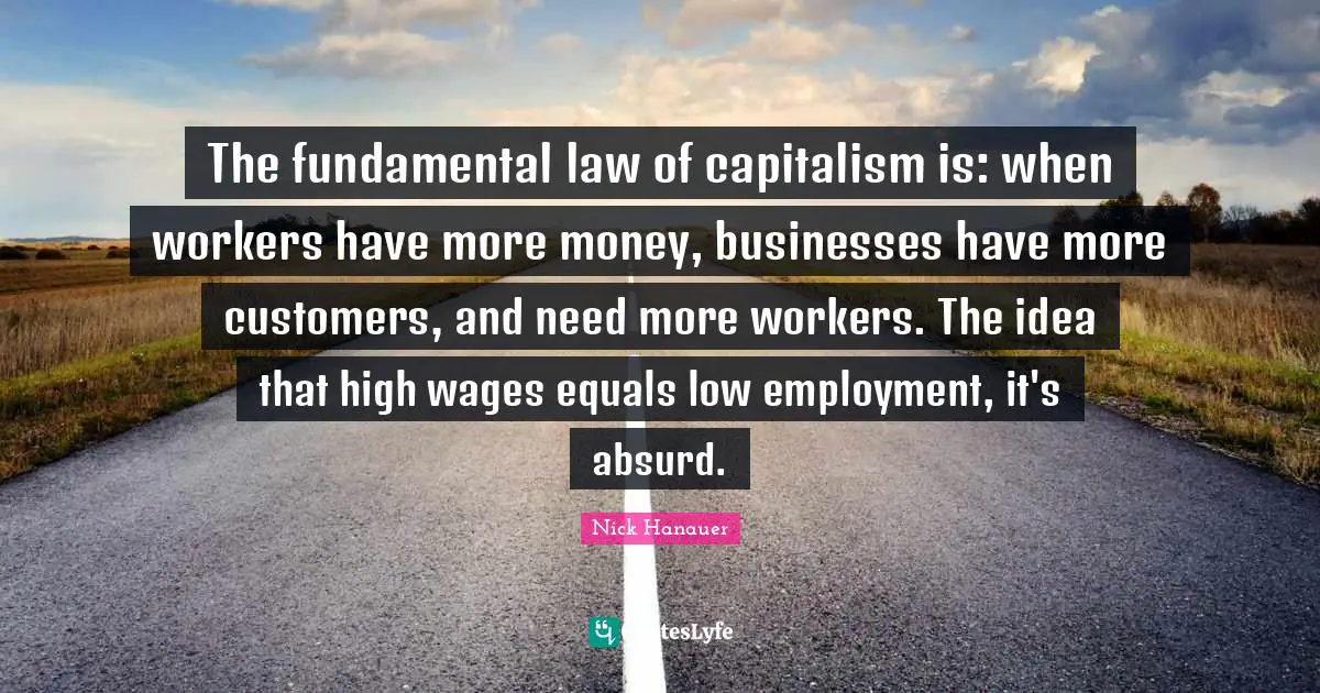 Wages Quotes: "The fundamental law of capitalism is: when workers have more money, businesses have more customers, and need more workers. The idea that high wages equals low employment, it's absurd."