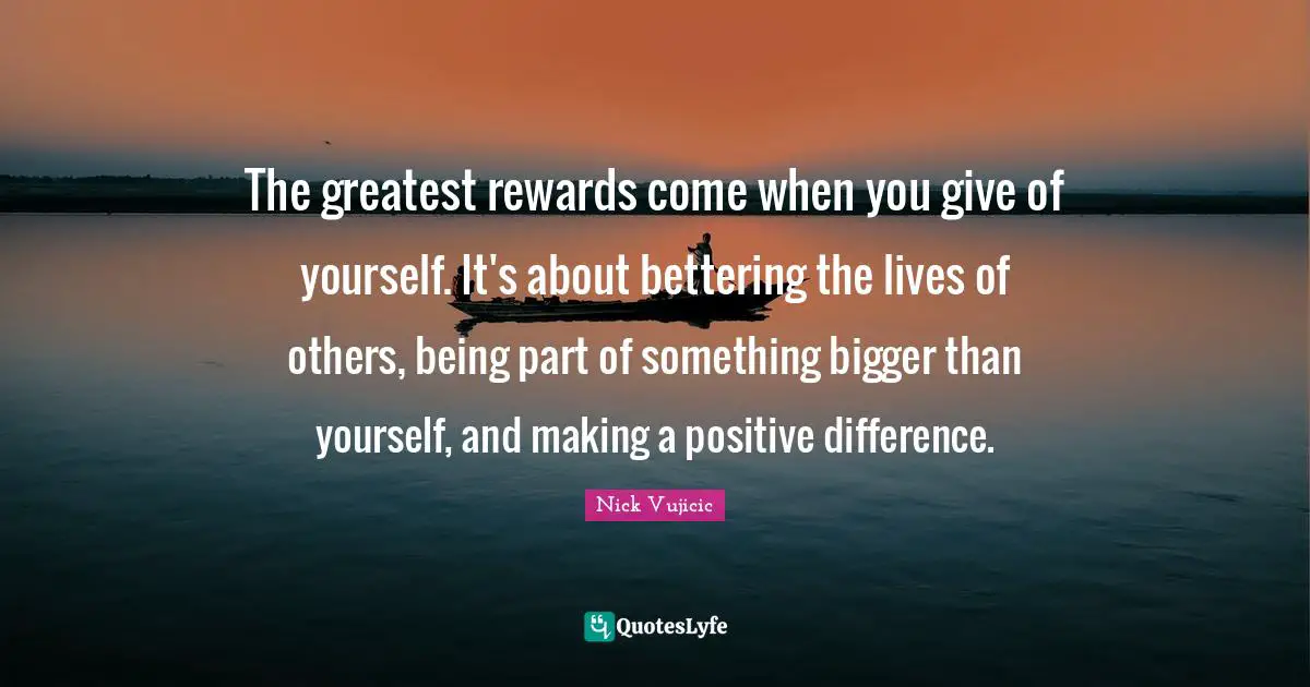 The greatest rewards come when you give of yourself. It's about bettering the lives of others, being part of something bigger than yourself, and making a positive difference.