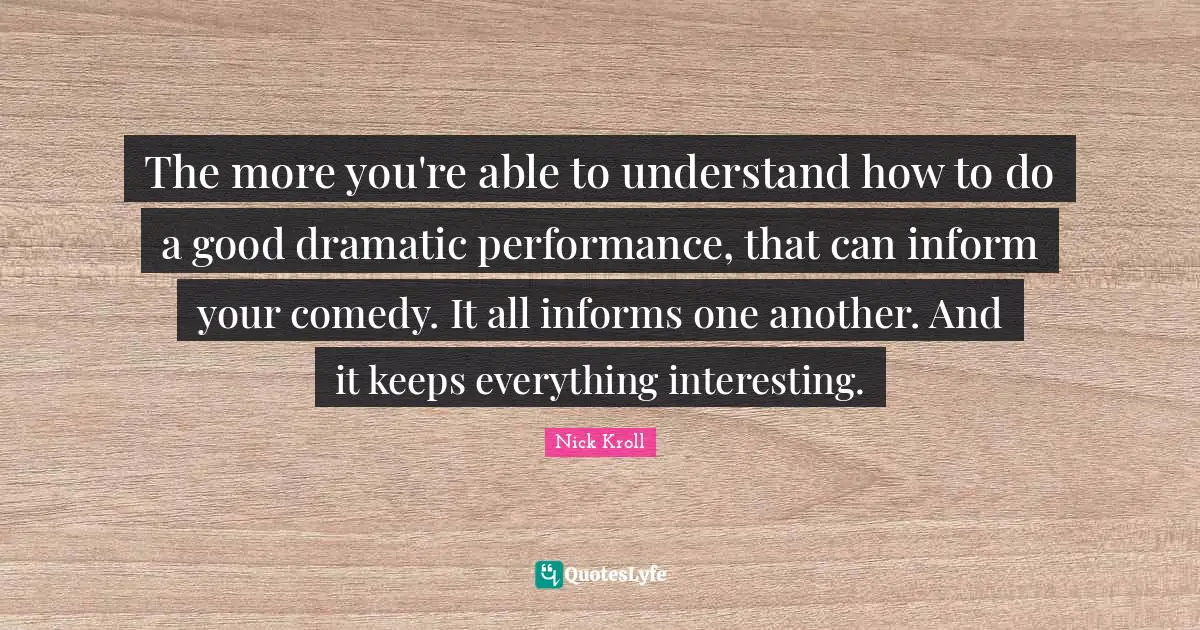 The more you're able to understand how to do a good dramatic performance, that can inform your comedy. It all informs one another. And it keeps everything interesting.