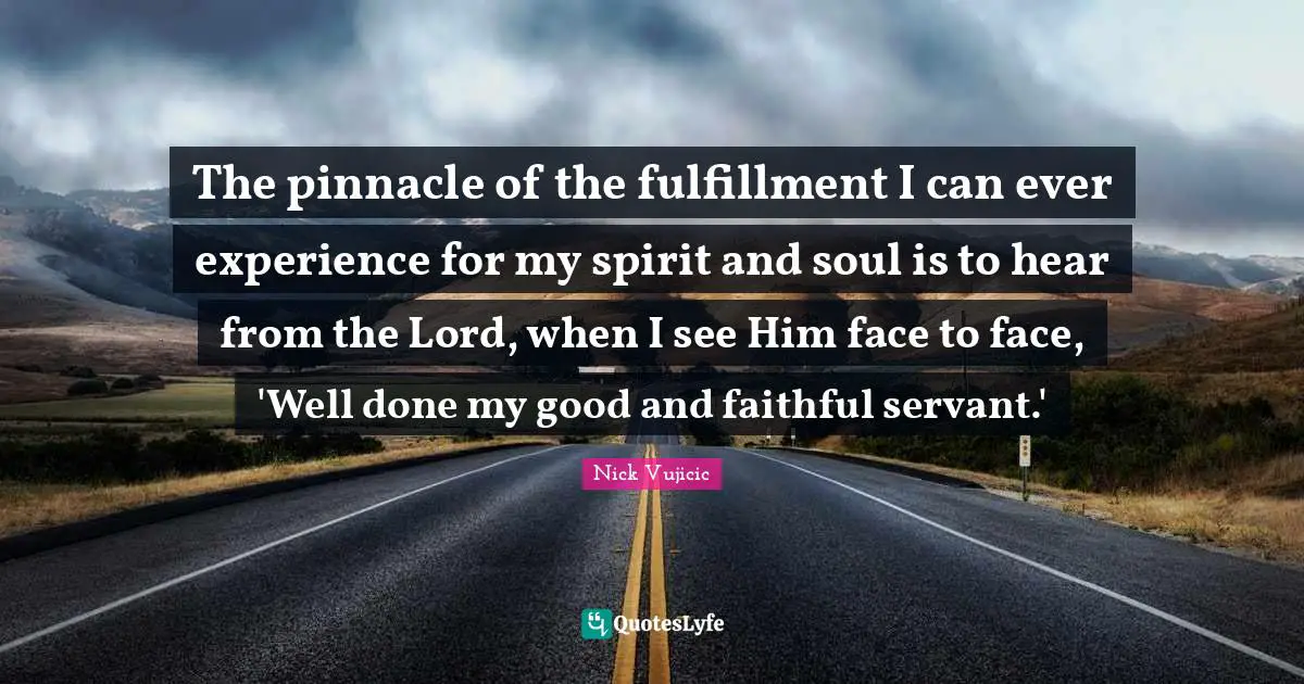 The pinnacle of the fulfillment I can ever experience for my spirit and soul is to hear from the Lord, when I see Him face to face, 'Well done my good and faithful servant.'