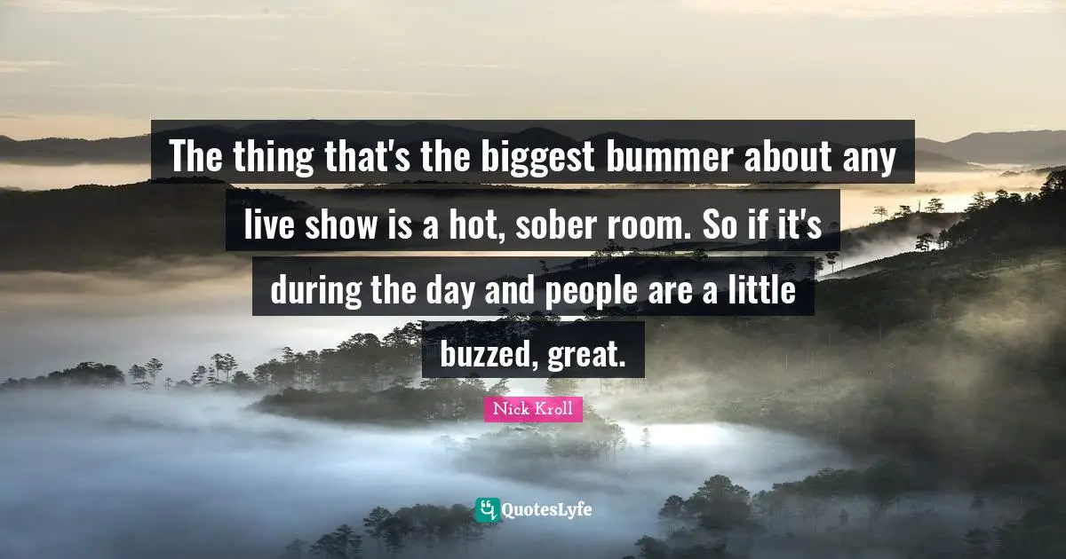 The thing that's the biggest bummer about any live show is a hot, sober room. So if it's during the day and people are a little buzzed, great.