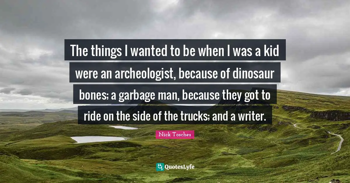 The things I wanted to be when I was a kid were an archeologist, because of dinosaur bones; a garbage man, because they got to ride on the side of the trucks; and a writer.