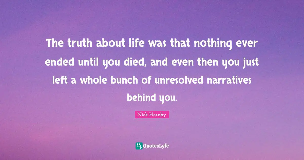 The truth about life was that nothing ever ended until you died, and even then you just left a whole bunch of unresolved narratives behind you.