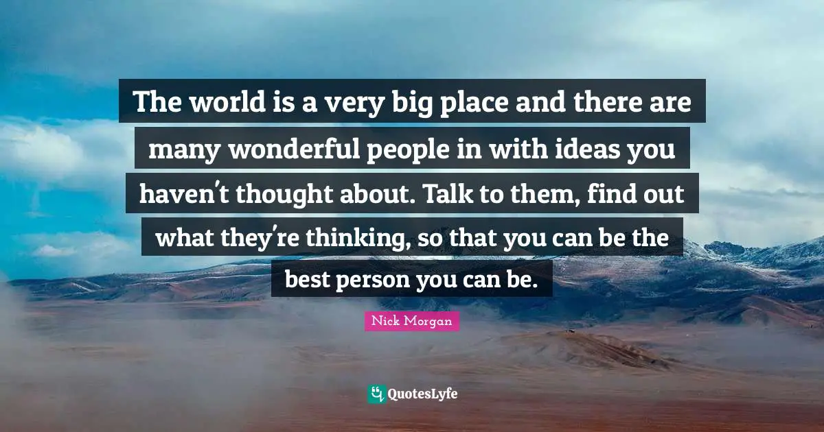 The world is a very big place and there are many wonderful people in with ideas you haven't thought about. Talk to them, find out what they're thinking, so that you can be the best person you can be.