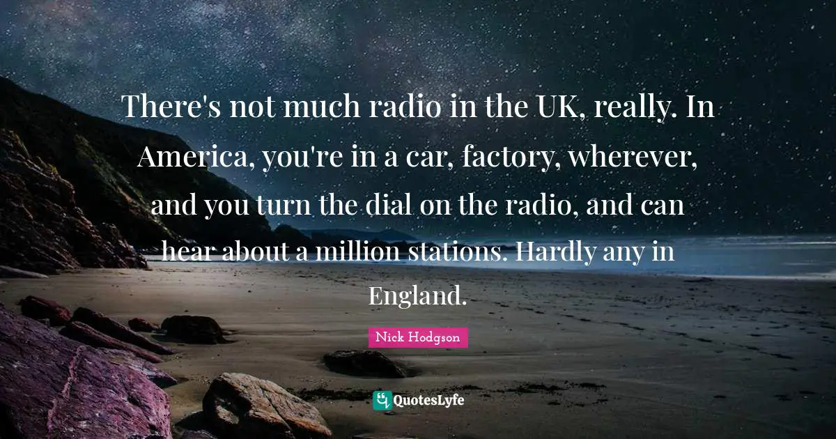 There's not much radio in the UK, really. In America, you're in a car, factory, wherever, and you turn the dial on the radio, and can hear about a million stations. Hardly any in England.