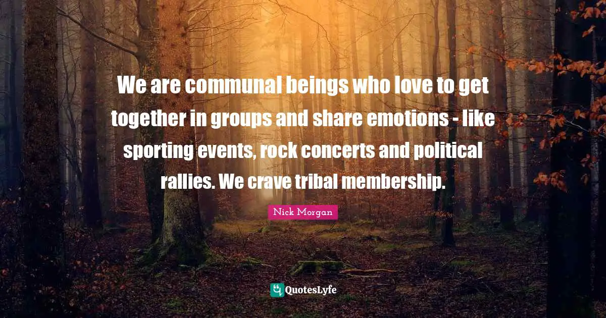 We are communal beings who love to get together in groups and share emotions - like sporting events, rock concerts and political rallies. We crave tribal membership.
