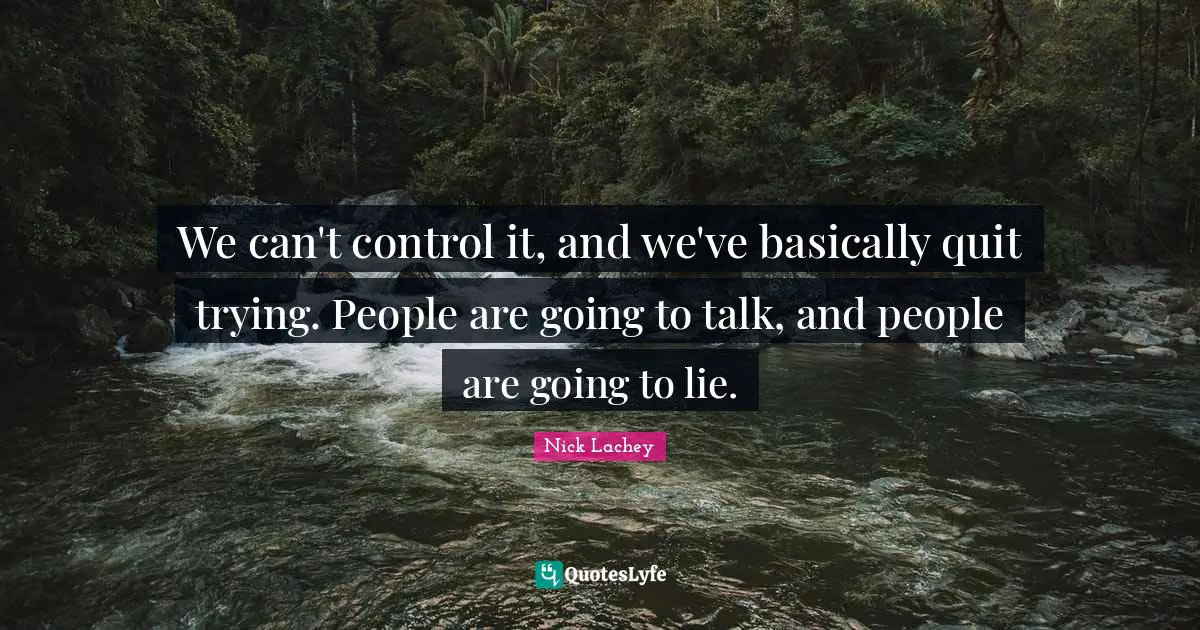 We can't control it, and we've basically quit trying. People are going to talk, and people are going to lie.