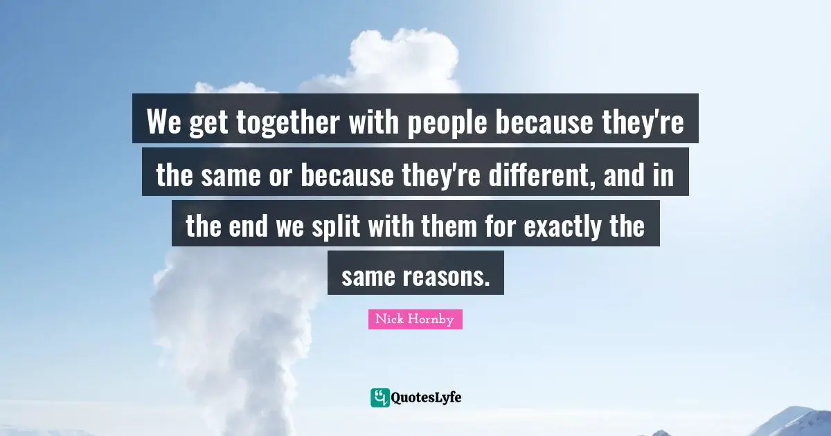 We get together with people because they're the same or because they're different, and in the end we split with them for exactly the same reasons.