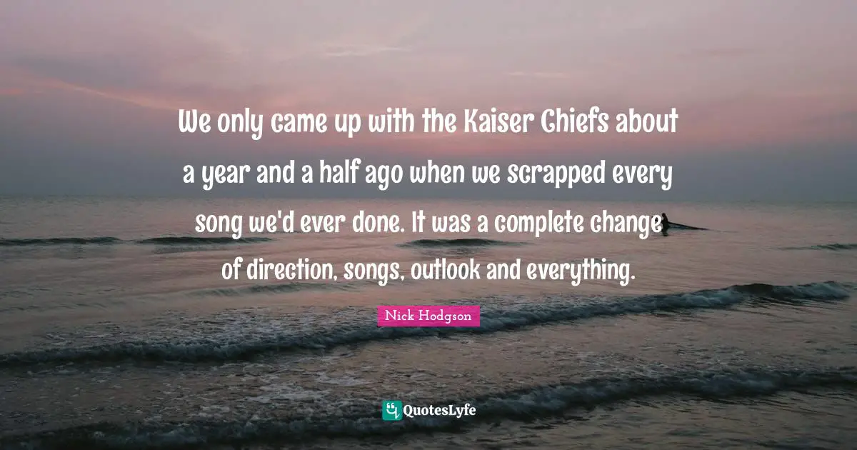 We only came up with the Kaiser Chiefs about a year and a half ago when we scrapped every song we'd ever done. It was a complete change of direction, songs, outlook and everything.
