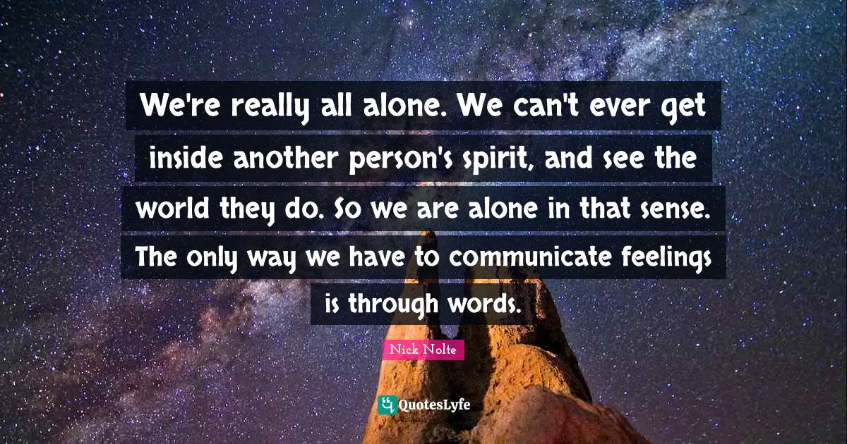 We're really all alone. We can't ever get inside another person's spirit, and see the world they do. So we are alone in that sense. The only way we have to communicate feelings is through words.