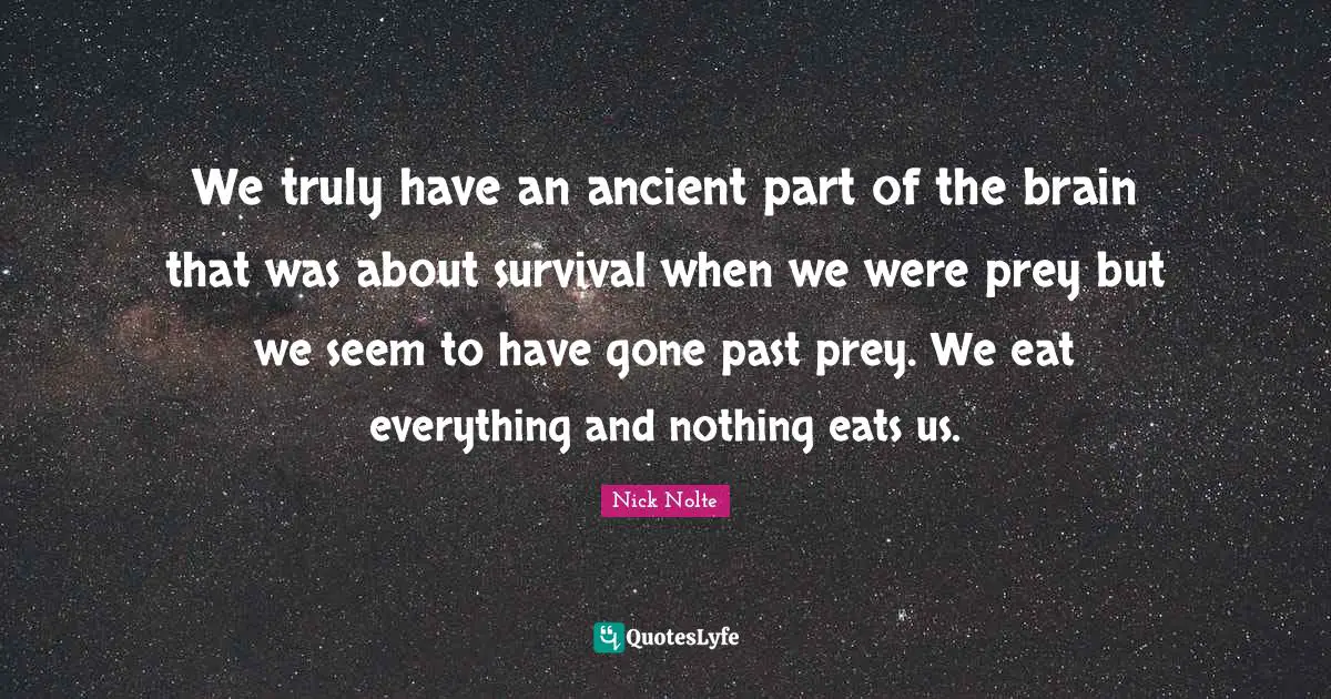We truly have an ancient part of the brain that was about survival when we were prey but we seem to have gone past prey. We eat everything and nothing eats us.