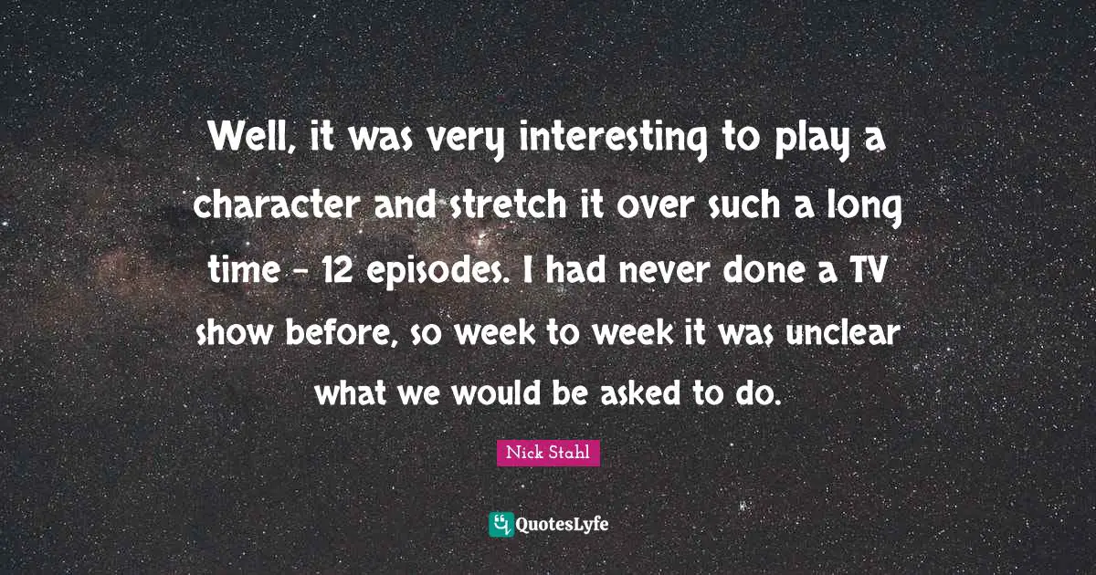 Unclear Quotes: "Well, it was very interesting to play a character and stretch it over such a long time - 12 episodes. I had never done a TV show before, so week to week it was unclear what we would be asked to do."