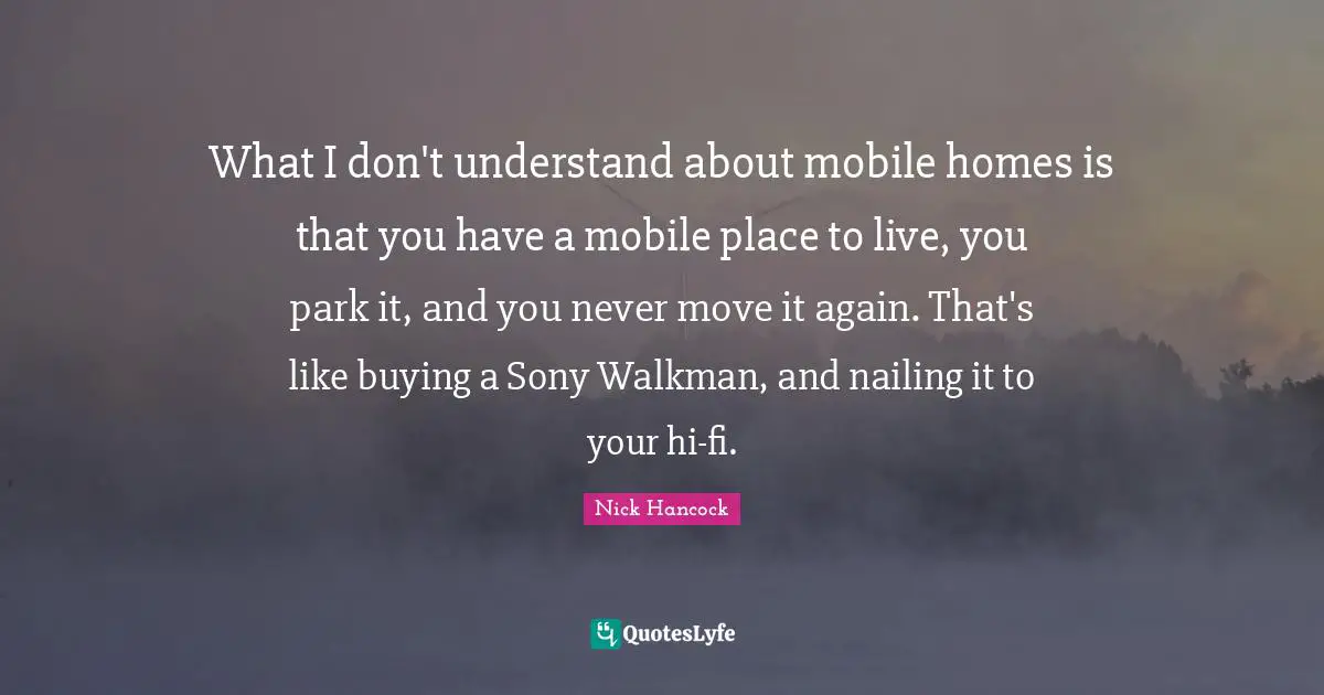 What I don't understand about mobile homes is that you have a mobile place to live, you park it, and you never move it again. That's like buying a Sony Walkman, and nailing it to your hi-fi.