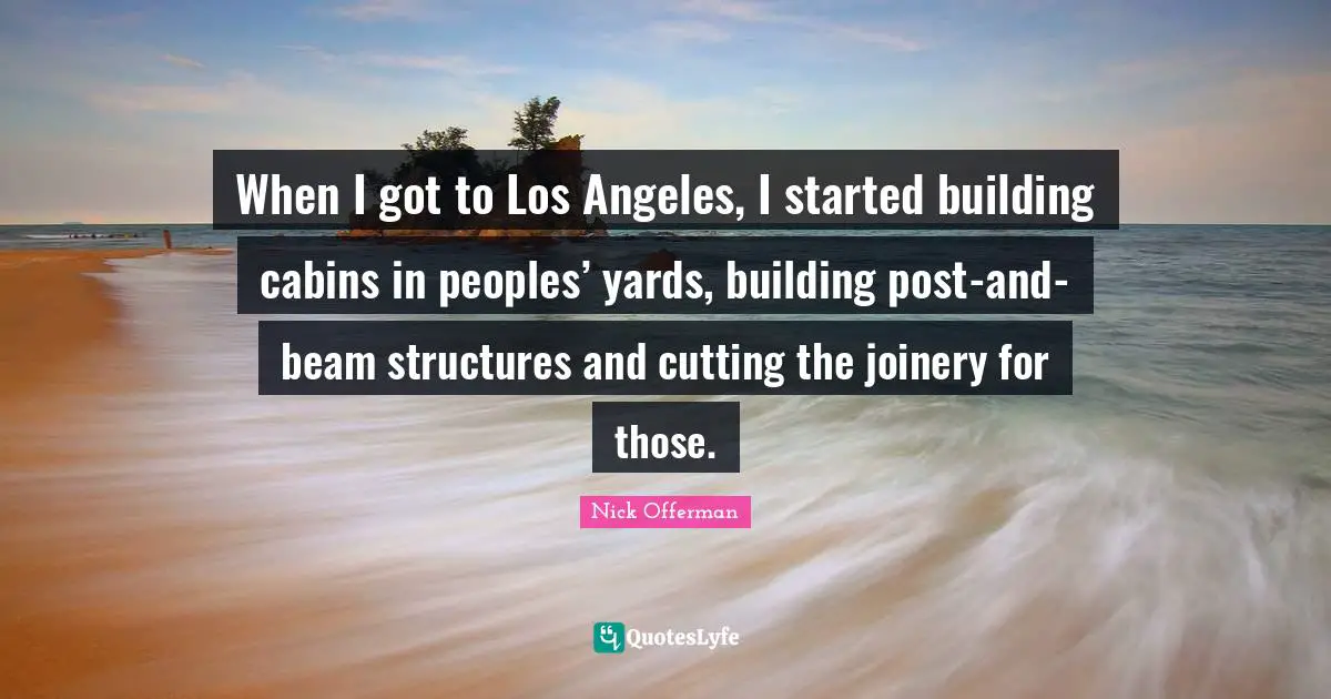 When I got to Los Angeles, I started building cabins in peoples’ yards, building post-and-beam structures and cutting the joinery for those.