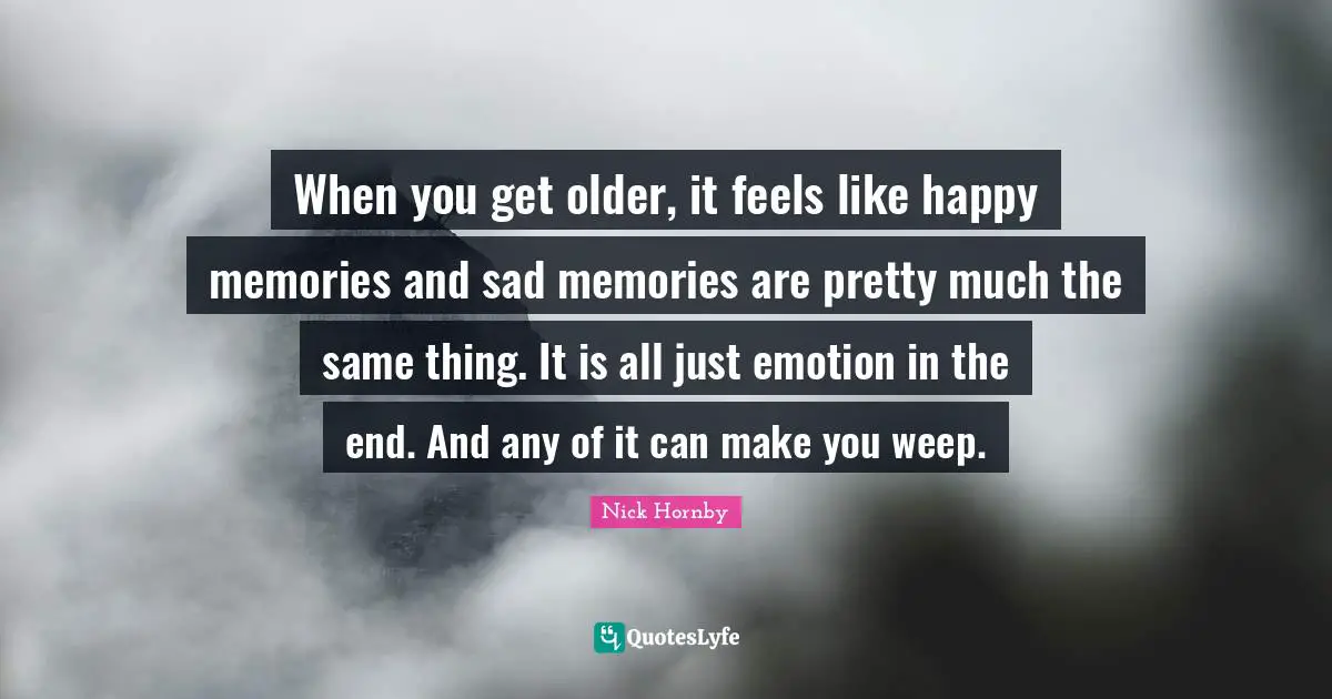 When you get older, it feels like happy memories and sad memories are pretty much the same thing. It is all just emotion in the end. And any of it can make you weep.