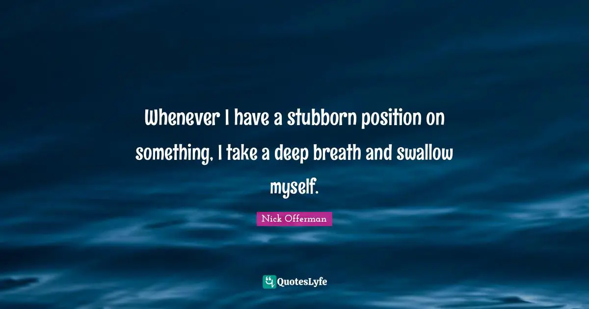 Whenever I have a stubborn position on something, I take a deep breath and swallow myself.