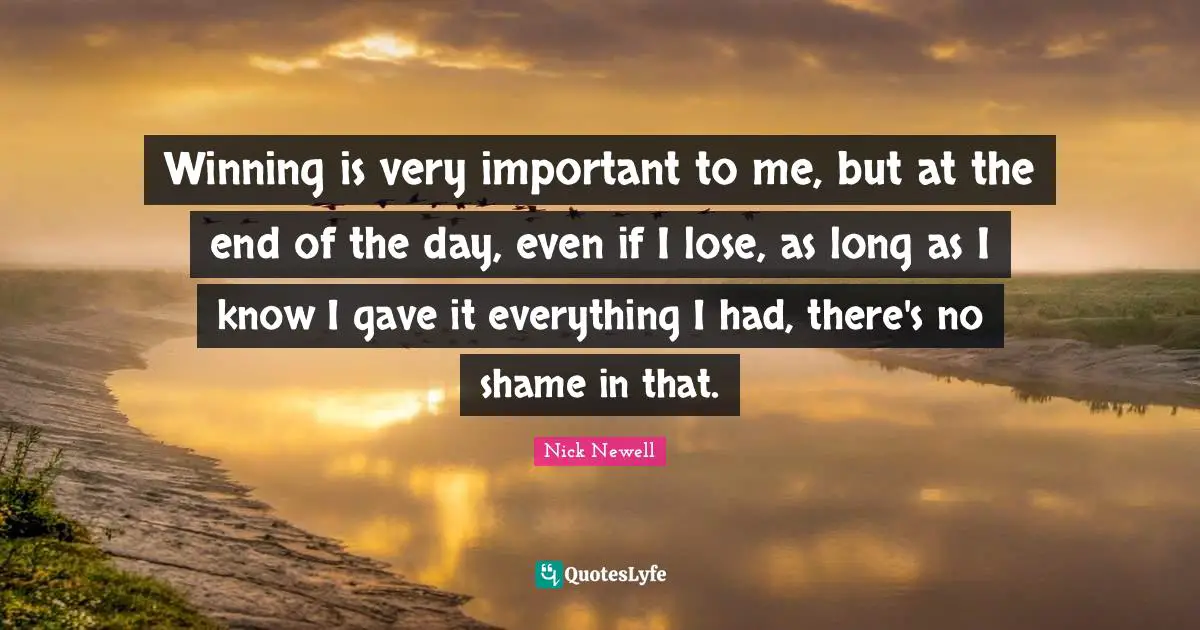 Winning is very important to me, but at the end of the day, even if I lose, as long as I know I gave it everything I had, there's no shame in that.
