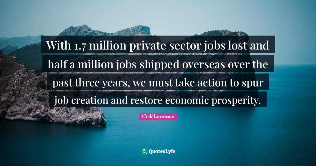 Nick Lampson Quotes: "With 1.7 million private sector jobs lost and half a million jobs shipped overseas over the past three years, we must take action to spur job creation and restore economic prosperity."