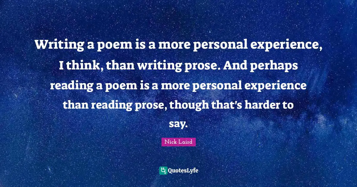 Nick Laird Quotes: "Writing a poem is a more personal experience, I think, than writing prose. And perhaps reading a poem is a more personal experience than reading prose, though that's harder to say."