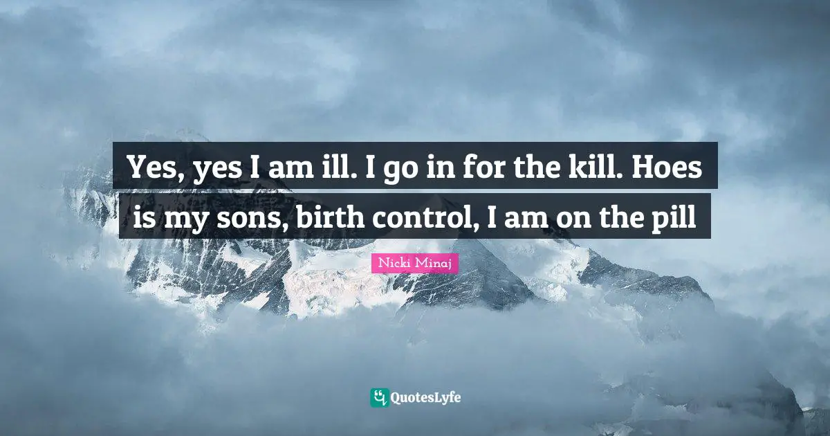Yes, yes I am ill. I go in for the kill. Hoes is my sons, birth control, I am on the pill