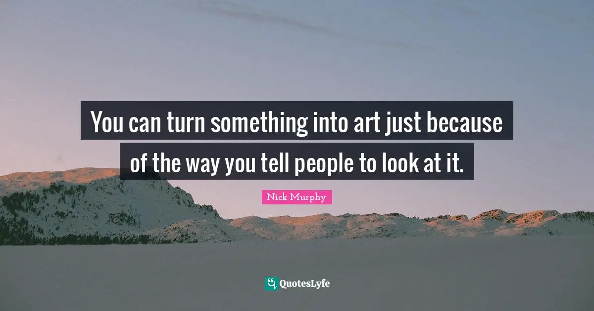 You can turn something into art just because of the way you tell people to look at it.