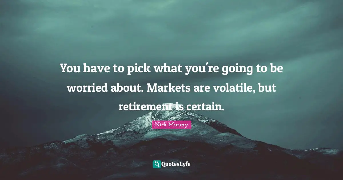 You have to pick what you're going to be worried about. Markets are volatile, but retirement is certain.