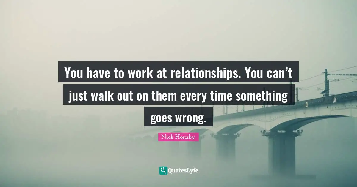 You have to work at relationships. You can’t just walk out on them every time something goes wrong.