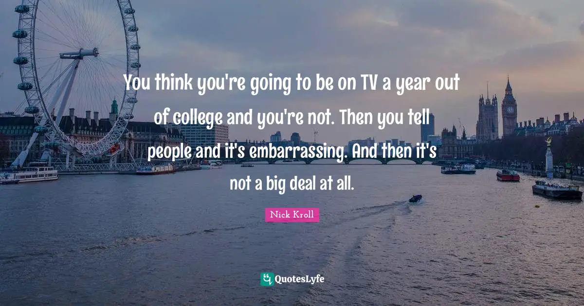 You think you're going to be on TV a year out of college and you're not. Then you tell people and it's embarrassing. And then it's not a big deal at all.