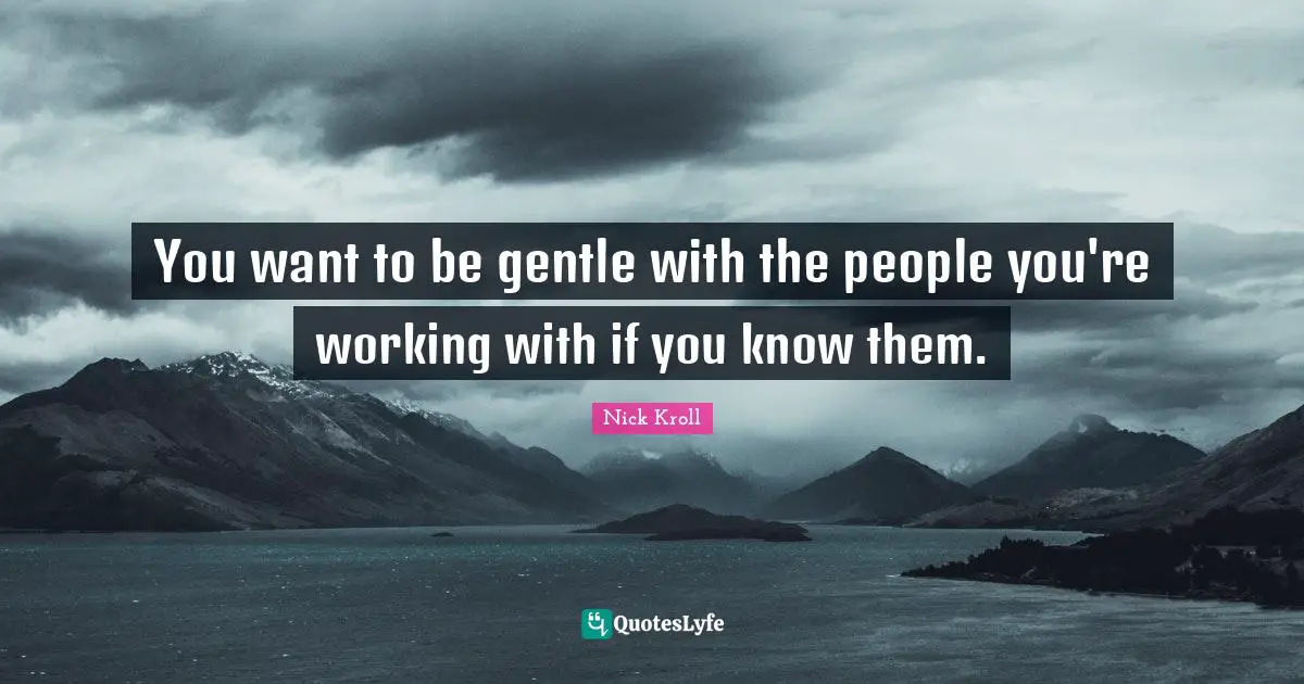 You want to be gentle with the people you're working with if you know them.