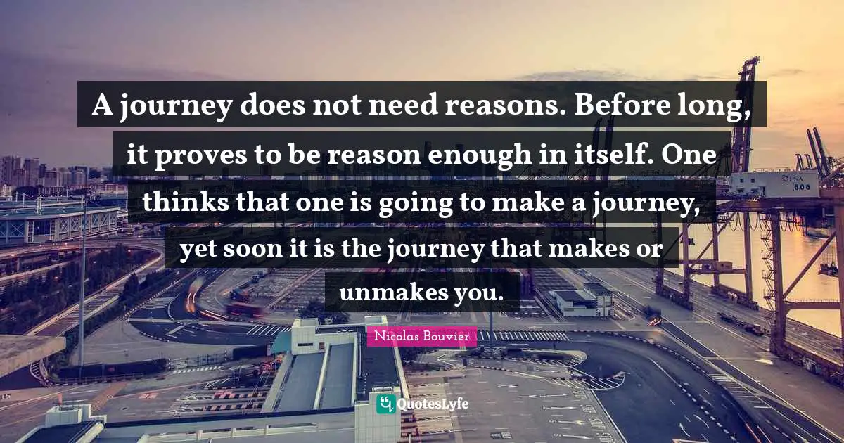 A journey does not need reasons. Before long, it proves to be reason enough in itself. One thinks that one is going to make a journey, yet soon it is the journey that makes or unmakes you.