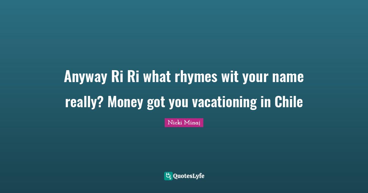 Anyway Ri Ri what rhymes wit your name really? Money got you vacationing in Chile