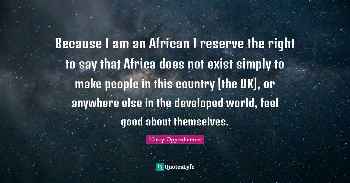 Because I am an African I reserve the right to say that Africa does not exist simply to make people in this country [the UK], or anywhere else in the developed world, feel good about themselves.