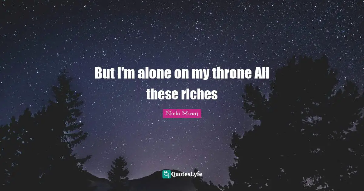But I'm alone on my throne All these riches