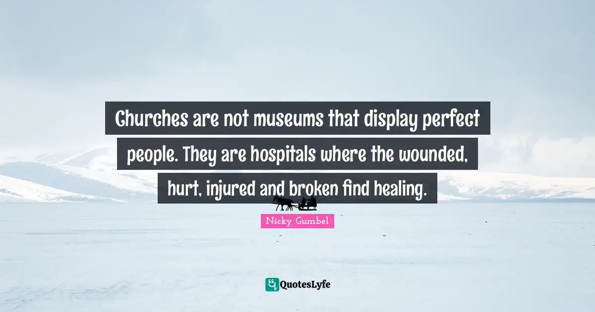 Churches are not museums that display perfect people. They are hospitals where the wounded, hurt, injured and broken find healing.