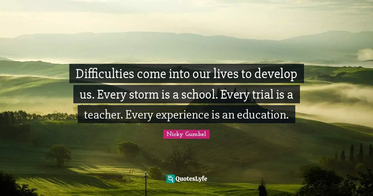 Difficulties come into our lives to develop us. Every storm is a school. Every trial is a teacher. Every experience is an education.