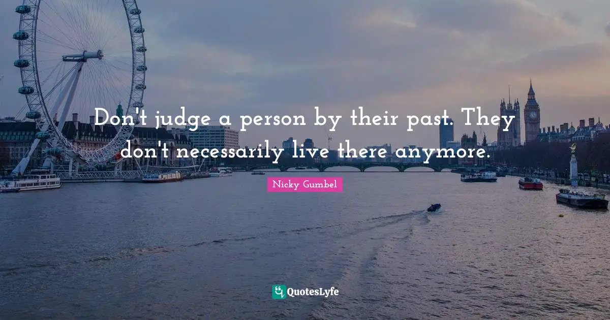 Don't judge a person by their past. They don't necessarily live there anymore.
