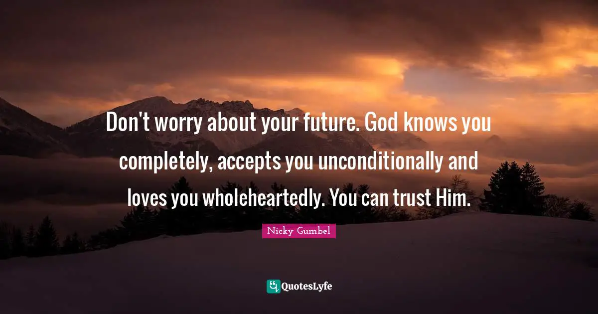 Don't worry about your future. God knows you completely, accepts you unconditionally and loves you wholeheartedly. You can trust Him.