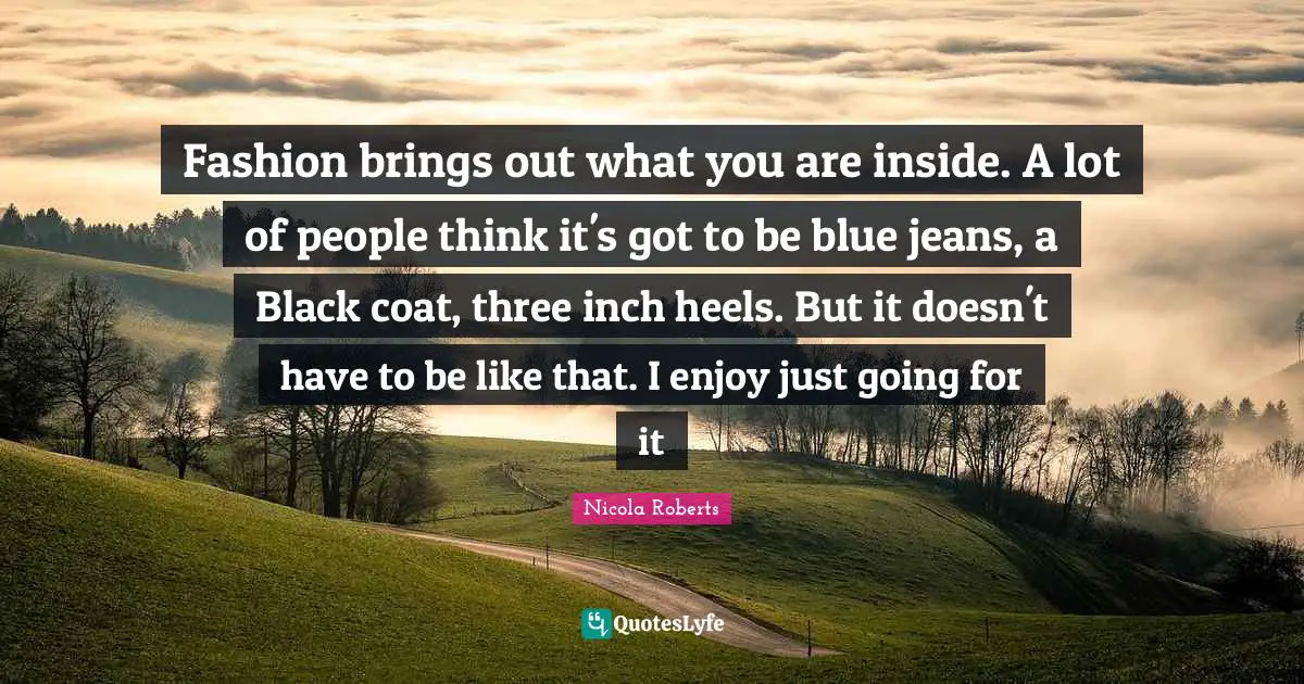 Fashion brings out what you are inside. A lot of people think it's got to be blue jeans, a Black coat, three inch heels. But it doesn't have to be like that. I enjoy just going for it