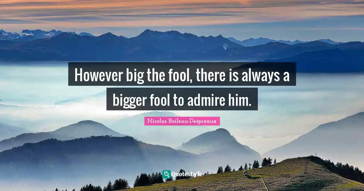However big the fool, there is always a bigger fool to admire him.