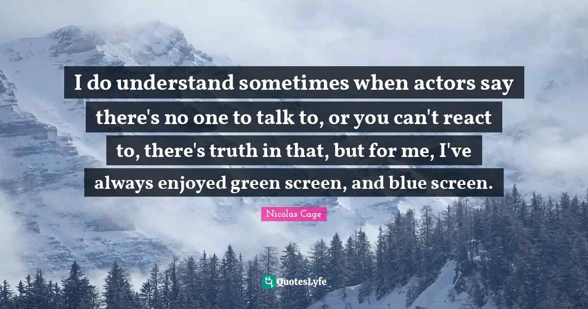 I do understand sometimes when actors say there's no one to talk to, or you can't react to, there's truth in that, but for me, I've always enjoyed green screen, and blue screen.