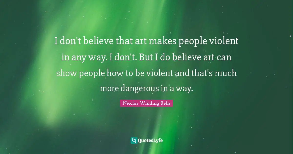I don't believe that art makes people violent in any way. I don't. But I do believe art can show people how to be violent and that's much more dangerous in a way.