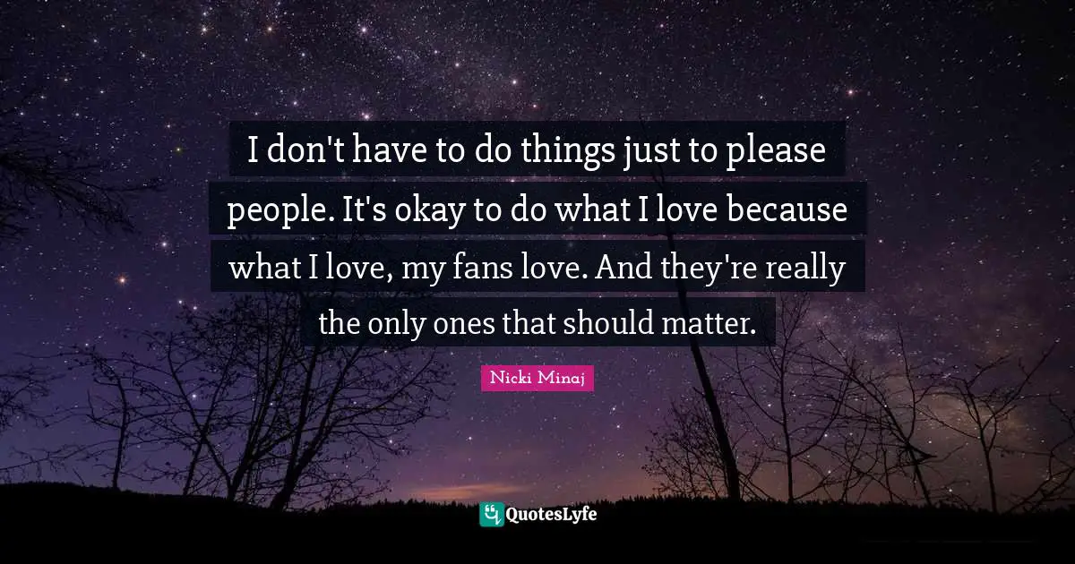 I don't have to do things just to please people. It's okay to do what I love because what I love, my fans love. And they're really the only ones that should matter.
