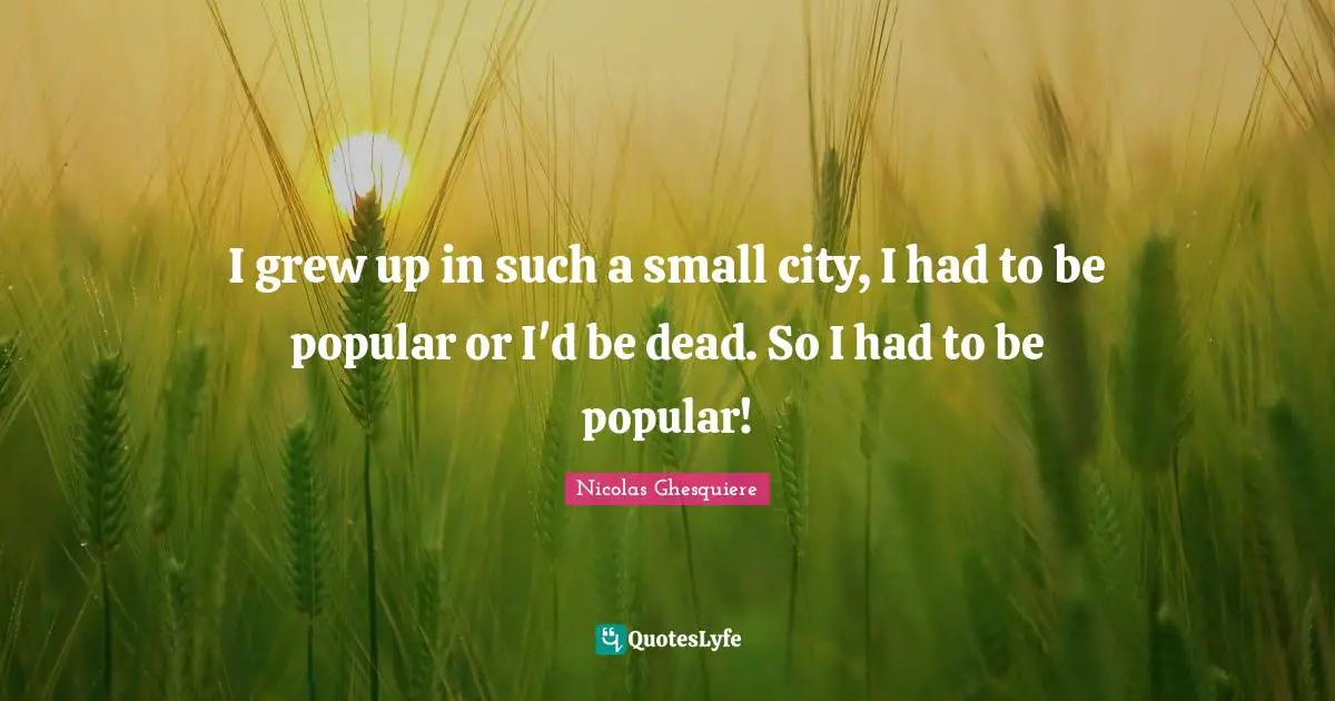 I grew up in such a small city, I had to be popular or I'd be dead. So I had to be popular!