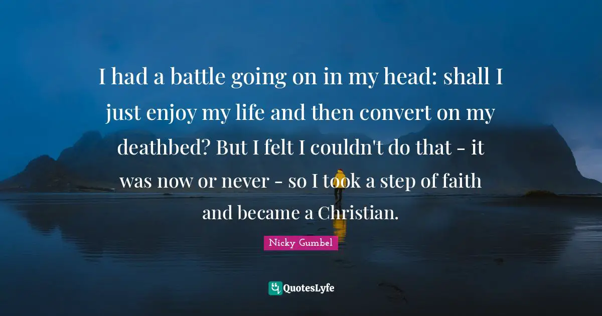 I had a battle going on in my head: shall I just enjoy my life and then convert on my deathbed? But I felt I couldn't do that - it was now or never - so I took a step of faith and became a Christian.