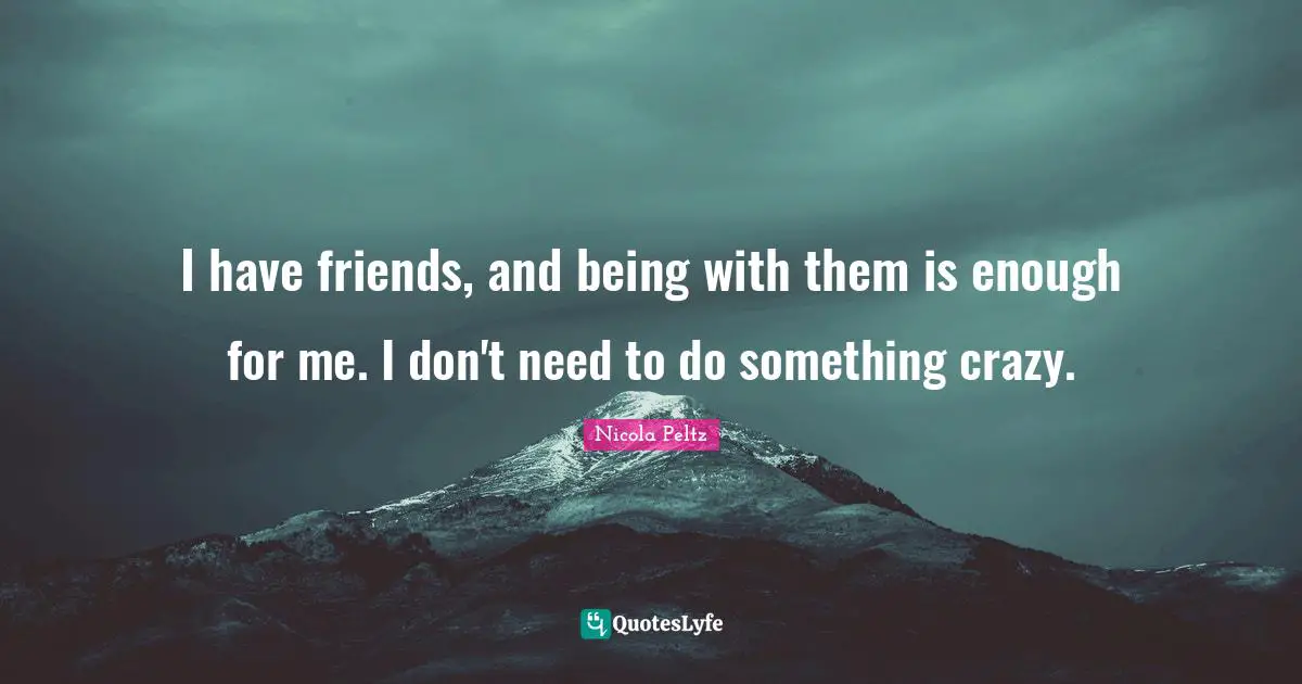 I have friends, and being with them is enough for me. I don't need to do something crazy.